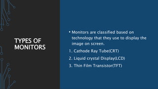 TYPES OF
MONITORS
• Monitors are classified based on
technology that they use to display the
image on screen.
1. Cathode Ray Tube(CRT)
2. Liquid crystal Display(LCD)
3. Thin Film Transistor(TFT)
 