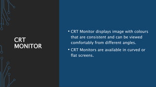 CRT
MONITOR
• CRT Monitor displays image with colours
that are consistent and can be viewed
comfortably from different angles.
• CRT Monitors are available in curved or
flat screens.
 