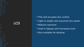 LCD
• Thin and occupies less surface
• Light in weight and consumes less power
• Reduces eyestrain
• Used in laptops and microwave oven
• Also available for desktop
 