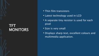 TFT
MONITORS
• Thin film transistors
• Latest technology used in LCD
• A separate tiny resistor is used for each
pixel
• Size is very small
• Displays sharp text, excellent colours and
multimedia application.
 