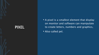 PIXEL
• A pixel is a smallest element that display
on monitor and software can manipulate
to create letters, numbers and graphics,
• Also called pel.
 