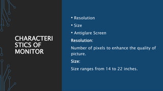 CHARACTERI
STICS OF
MONITOR
• Resolution
• Size
• Antiglare Screen
Resolution:
Number of pixels to enhance the quality of
picture.
Size:
Size ranges from 14 to 22 inches.
 