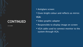 CONTINUED
…..
• Antiglare screen:
• Gives bright colour and reflects as mirror.
VGA:
• Video graphic adapter
• Responsible to display image on screen
• VGA cable used to connect monitor to the
system through VGA.
 