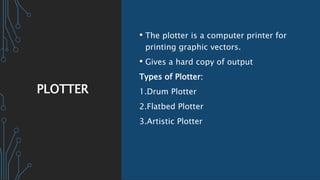 PLOTTER
• The plotter is a computer printer for
printing graphic vectors.
• Gives a hard copy of output
Types of Plotter:
1.Drum Plotter
2.Flatbed Plotter
3.Artistic Plotter
 