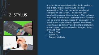 2. STYLUS
A stylus is an input device that looks and acts
like a pen, that uses pressure to enter
information. The user can write words and
symbols on the screen. This system uses
handwriting recognition software. The software
translates handwritten character into a form that
can be stored and processed by computer. It is
also known as pen-based system. Pen based
systems are commonly used to input signature
or messages that are stored as images. Stylus
are used with
• Touch PDA
• Tablet PC
• Graphics tablets
 