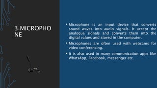 3.MICROPHO
NE
• Microphone is an input device that converts
sound waves into audio signals. It accept the
analogue signals and converts them into the
digital values and stored in the computer.
• Microphones are often used with webcams for
video conferencing.
• It is also used in many communication apps like
WhatsApp, Facebook, messenger etc.
 