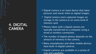 4. DIGITAL
CAMERA
• Digital camera is an input device that takes
pictures and stores them as digital images.
• Digital camera store captured images on
storage in the camera or on some kind of
memory card.
• Photos taken with a digital camera are
typically transferred to a computer using a
wired or wireless connection.
• The number of digital photos depends on the
amount of memory in the camera.
• Many smartphones and other mobile devices
have built-in digital cameras.
• Digital cameras are available in a variety of
size and capability.
 