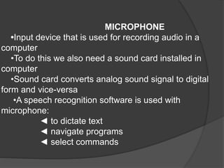 MICROPHONE
•Input device that is used for recording audio in a
computer
•To do this we also need a sound card installed in
computer
•Sound card converts analog sound signal to digital
form and vice-versa
•A speech recognition software is used with
microphone:
◄ to dictate text
◄ navigate programs
◄ select commands
 