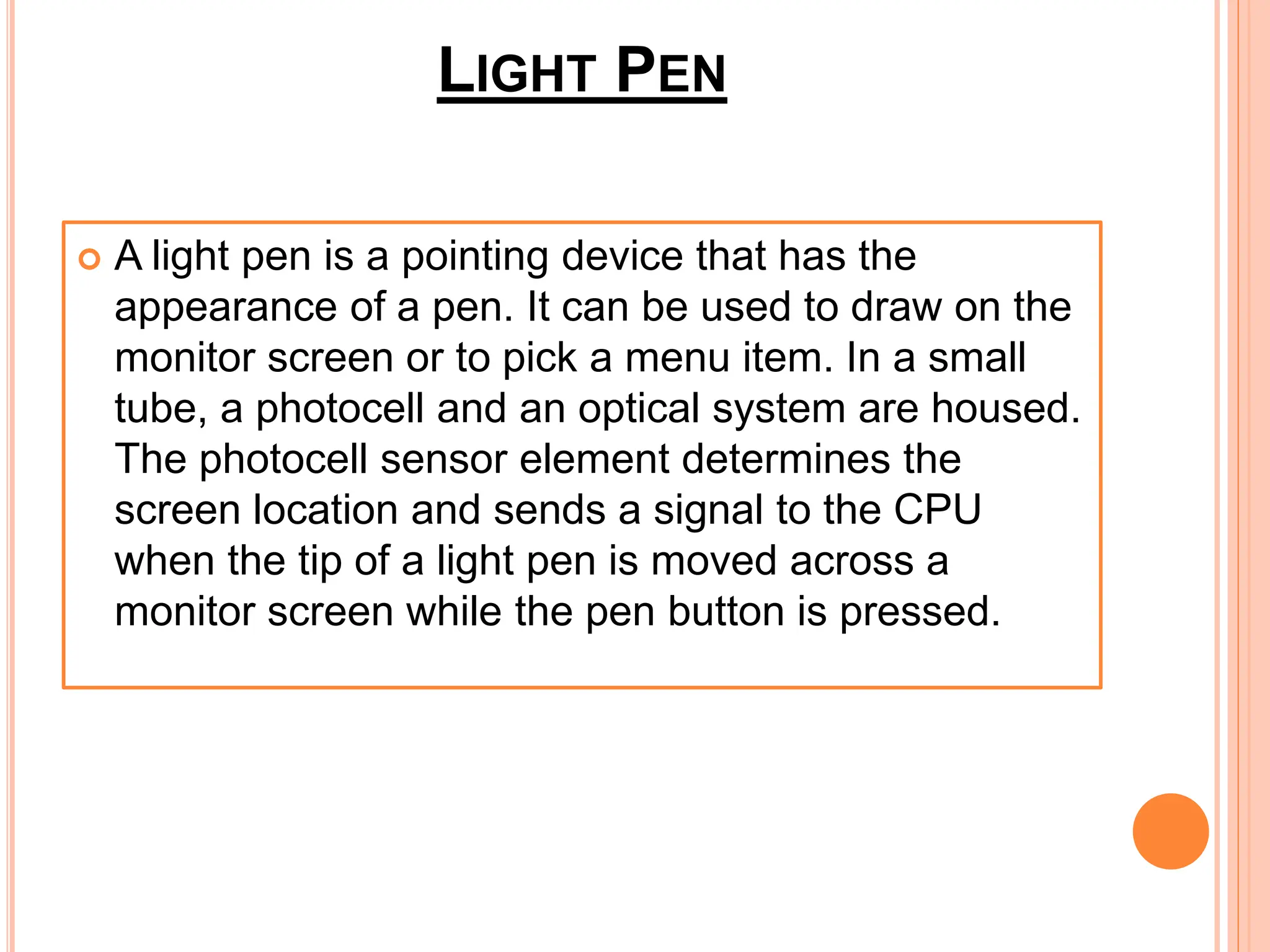 LIGHT PEN
 A light pen is a pointing device that has the
appearance of a pen. It can be used to draw on the
monitor screen or to pick a menu item. In a small
tube, a photocell and an optical system are housed.
The photocell sensor element determines the
screen location and sends a signal to the CPU
when the tip of a light pen is moved across a
monitor screen while the pen button is pressed.
 