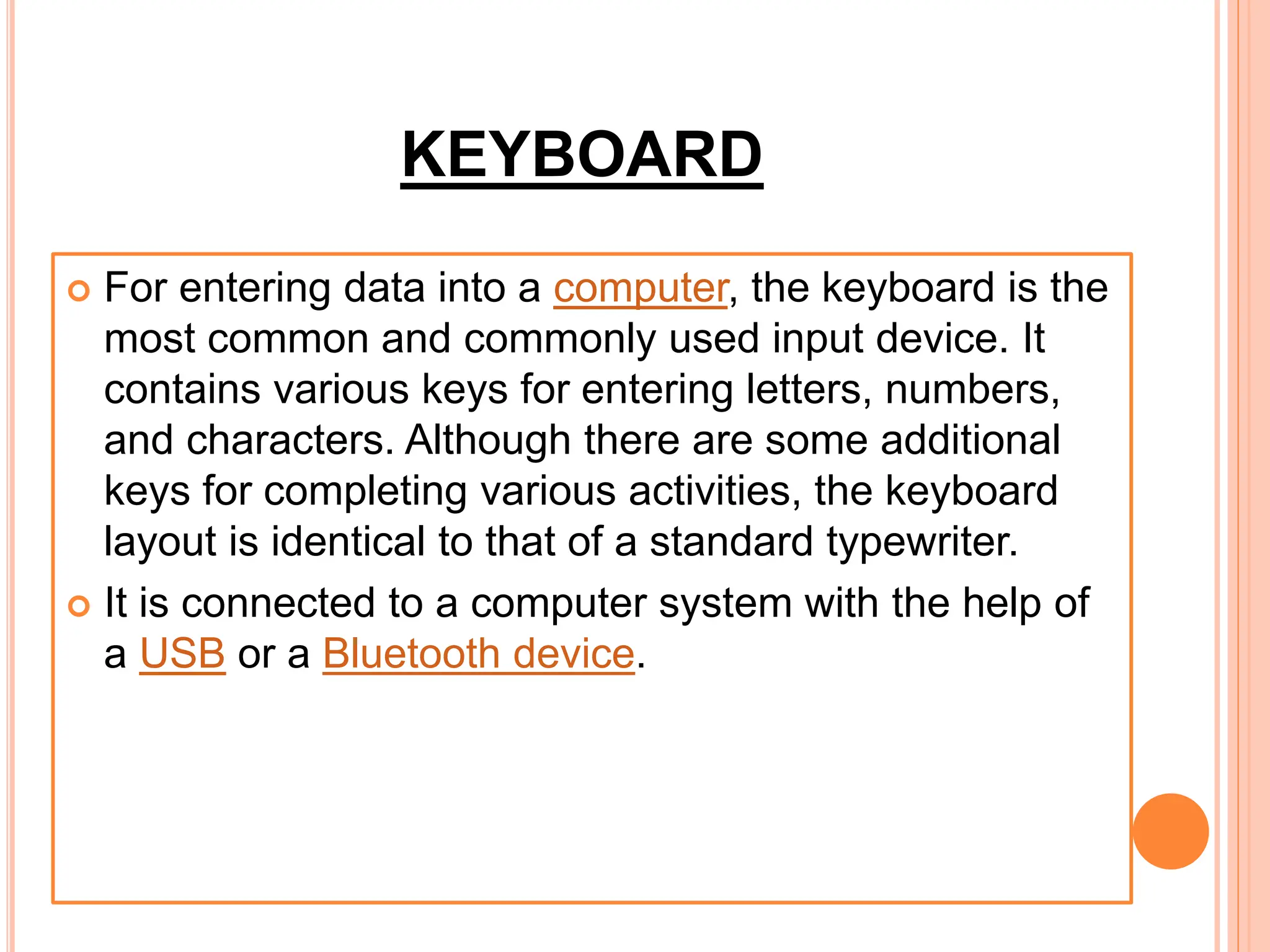 KEYBOARD
 For entering data into a computer, the keyboard is the
most common and commonly used input device. It
contains various keys for entering letters, numbers,
and characters. Although there are some additional
keys for completing various activities, the keyboard
layout is identical to that of a standard typewriter.
 It is connected to a computer system with the help of
a USB or a Bluetooth device.
 