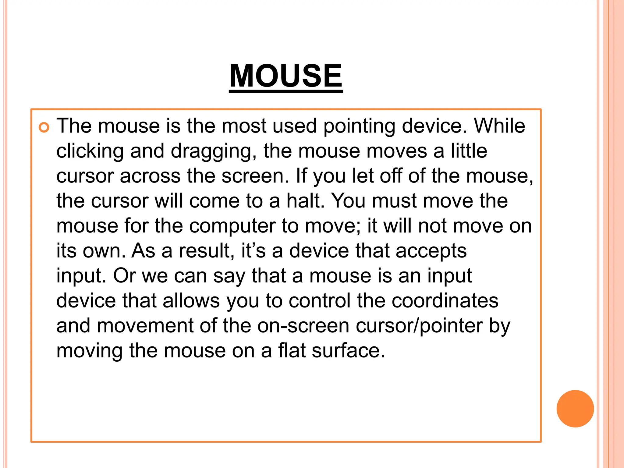 MOUSE
 The mouse is the most used pointing device. While
clicking and dragging, the mouse moves a little
cursor across the screen. If you let off of the mouse,
the cursor will come to a halt. You must move the
mouse for the computer to move; it will not move on
its own. As a result, it’s a device that accepts
input. Or we can say that a mouse is an input
device that allows you to control the coordinates
and movement of the on-screen cursor/pointer by
moving the mouse on a flat surface.
 