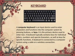 KEYBOARD
A computer keyboard is an input device used to enter
characters and functions into the computer system by
pressing buttons, or keys. It is the primary device used to
enter text. A keyboard typically contains keys for individual
letters, numbers and special characters, as well as keys for
specific functions. A keyboard is connected to a computer
system using a cable or a wireless connection.
 