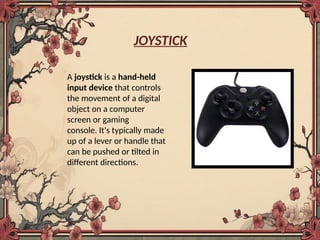 JOYSTICK
A joystick is a hand-held
input device that controls
the movement of a digital
object on a computer
screen or gaming
console. It's typically made
up of a lever or handle that
can be pushed or tilted in
different directions.
 