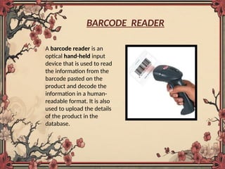 BARCODE READER
A barcode reader is an
optical hand-held input
device that is used to read
the information from the
barcode pasted on the
product and decode the
information in a human-
readable format. It is also
used to upload the details
of the product in the
database.
 