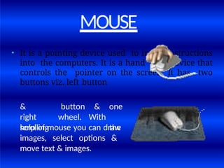 MOUSE
• It is a pointing device used to insert instructions
into the computers. It is a hand held device that
controls the pointer on the screen. It has two
buttons viz. left button
&
right
scrolling
button
wheel.
& one
With
the
help of mouse you can draw
images, select options &
move text & images.
 