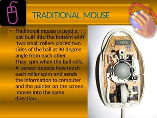 TRADITIONAL MOUSE
• Traditional mouse is used a
ball built into the bottom with
two small rollers placed two
sides of the ball at 90 degree
angle from each other.
They spin when the ball rolls.
A sensor detects how much
each roller spins and sends
the information to computer
and the pointer on the screen
moves into the same
direction.
 