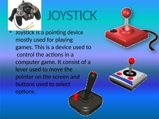JOYSTICK
• Joystick is a pointing device
mostly used for playing
games. This is a device used to
control the actions in a
computer game. It consist of a
lever used to move the
pointer on the screen and
buttons used to select
options.
 