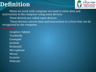 Definition
When we work with computer we need to enter data and
instructions to the computer using some devices.
These devices are called input devices.
These devices convert data and instructions to a form that can be
recognized by the computer.
Examples:-
Graphics Tablets
Trackballs
Gamepad
Joystick
Keyboard
Microphone
Mouse
Scanner
Webcam
 