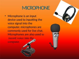 MICROPHONE
• Microphone is an input
device used to inputting the
voice signal into the
computer. microphones are
commonly used for live chat.
Microphones are also used to
record voice into the
computer.
 