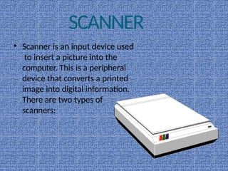 SCANNER
• Scanner is an input device used
to insert a picture into the
computer. This is a peripheral
device that converts a printed
image into digital information.
There are two types of
scanners:
 