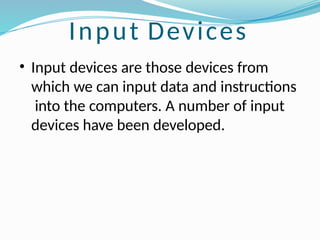 Input Devices
• Input devices are those devices from
which we can input data and instructions
into the computers. A number of input
devices have been developed.
 