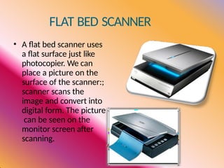 FLAT BED SCANNER
• A flat bed scanner uses
a flat surface just like
photocopier. We can
place a picture on the
surface of the scanner:;
scanner scans the
image and convert into
digital form. The picture
can be seen on the
monitor screen after
scanning.
 