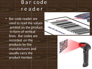 B a r code
r e a d e r
• Bar code reader are
used to read the values
printed on the product
in form of vertical
lines. Bar codes are
recorded on the
products by the
manufacturers and
usually carry the
product number.
 