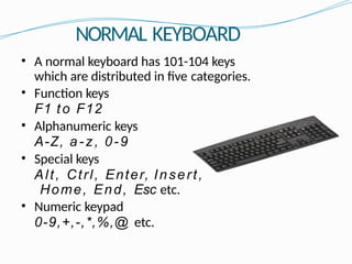 NORMAL KEYBOARD
• A normal keyboard has 101-104 keys
which are distributed in five categories.
• Function keys
F1 to F12
• Alphanumeric keys
A-Z, a-z, 0-9
• Special keys
Alt, Ctrl, Enter, Insert,
Home, End, Esc etc.
• Numeric keypad
0-9,+,-,*,%,@ etc.
 
