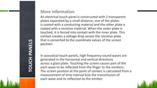 TOUCHPANELS
More information
An electrical touch panel is constructed with 2 transparent
plates separated by a small distance, one of the plates
is coated with a conducting material and the other plate is
coated with a resistive material. When the outer plate is
touched, it is forced into contact with the inner plate. This
contact creates a voltage drop across the resistive plate
that is converted to the coordinate values of the screen
position.
In acoustical touch panels, high frequency sound waves are
generated in the horizontal and vertical directions
across a glass plate. Touching the screen causes part of the
each wave to be reﬂected from the ﬁnger to the emitters.
The screen position at the point of contact is calculated from a
measurement of time interval b/w the transmission of
each wave and its reﬂection to the emitter.
 