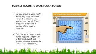 SURFACE ACOUSTIC WAVE TOUCH SCREEN
 Surface acoustic wave (SAW)
technology uses ultrasonic
waves that pass over the
touch screen panel. When
the panel is touched, a
portion of the wave is
absorbed.
 This change in the ultrasonic
waves registers the position
of the touch event and
sends this information to the
controller for processing.
 