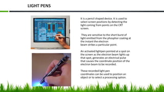 It is a pencil shaped device. It is used to
select screen positions by detecting the
light coming from points on the CRT
screen.
They are sensitive to the short burst of
light emitted from the phosphor coating at
the instant the electron
beam strikes a particular point.
An activated lightpen pointed at a spot on
the screen as the electron beam lights up
that spot, generates an electrical pulse
that causes the coordinate position of the
electron beam to be recorded.
These recorded light pen
coordinates can be used to position an
object or to select a processing option.
LIGHT PENS
 