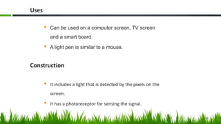 Uses
• Can be used on a computer screen, TV screen
and a smart board.
• A light pen is similar to a mouse.
Construction
• It includes a light that is detected by the pixels on the
screen.
• It has a photoreceptor for sensing the signal.
15
 