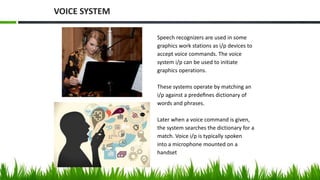 Speech recognizers are used in some
graphics work stations as i/p devices to
accept voice commands. The voice
system i/p can be used to initiate
graphics operations.
These systems operate by matching an
i/p against a predeﬁnes dictionary of
words and phrases.
Later when a voice command is given,
the system searches the dictionary for a
match. Voice i/p is typically spoken
into a microphone mounted on a
handset
VOICE SYSTEM
 