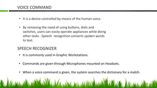 VOICE COMMAND
19
• It is a device controlled by means of the human voice.
• By removing the need of using buttons, dials and
switches, users can easily operate appliances while doing
other tasks . Speech recognition converts spoken words
to text.
SPEECH RECOGNIZER
• It is commonly used in Graphic Workstations.
• Commands are given through Microphones mounted on Headsets.
• When a voice command is given, the system searches the dictionary for a match.
 