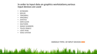 In order to input data on graphics workstations,various
input devices are used
VARIOUS TYPES OF INPUT DEVICES
• KEYBOARD
• MOUSE
• TRACKBALL
• SPACEBALL
• JOYSTICK
• DATA GLOVE
• DIGITIZERS
• IMAGE SCANNERS
• TOUCH PANELS
• LIGHT PENS
• VOICE SYSTEM
 