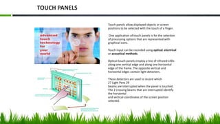 Touch panels allow displayed objects or screen
positions to be selected with the touch of a ﬁnger.
One application of touch panels is for the selection
of processing options that are represented with
graphical icons.
Touch input can be recorded using optical, electrical
or acoustical methods.
Optical touch panels employ a line of infrared LEDs
along one vertical edge and along one horizontal
edge of the frame. The opposite vertical and
horizontal edges contain light detectors.
These detectors are used to record which
27 Light Pens 29
beams are interrupted when the panel is touched.
The 2 crossing beams that are interrupted identify
the horizontal
and vertical coordinates of the screen position
selected.
TOUCH PANELS
 