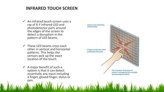 INFRARED TOUCH SCREEN
 An infrared touch screen uses a
ray of X-Y infrared LED and
photodetector pairs around
the edges of the screen to
detect a disruption in the
pattern of LED beams.
 These LED beams cross each
other in vertical and horizontal
patterns. This helps the
sensors pick up the exact
location of the touch.
 A major benefit of such a
system is that it can detect
essentially any input including
a finger, gloved finger, stylus or
pen.
 