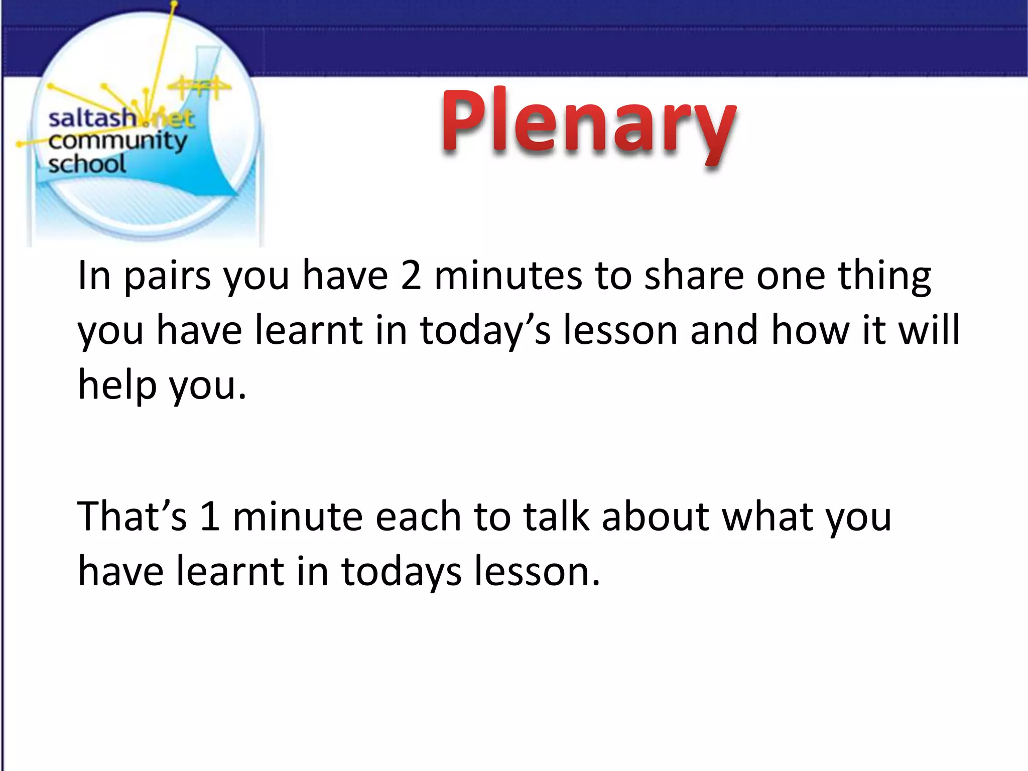 In pairs you have 2 minutes to share one thing
you have learnt in today’s lesson and how it will
help you.
That’s 1 minute each to talk about what you
have learnt in todays lesson.