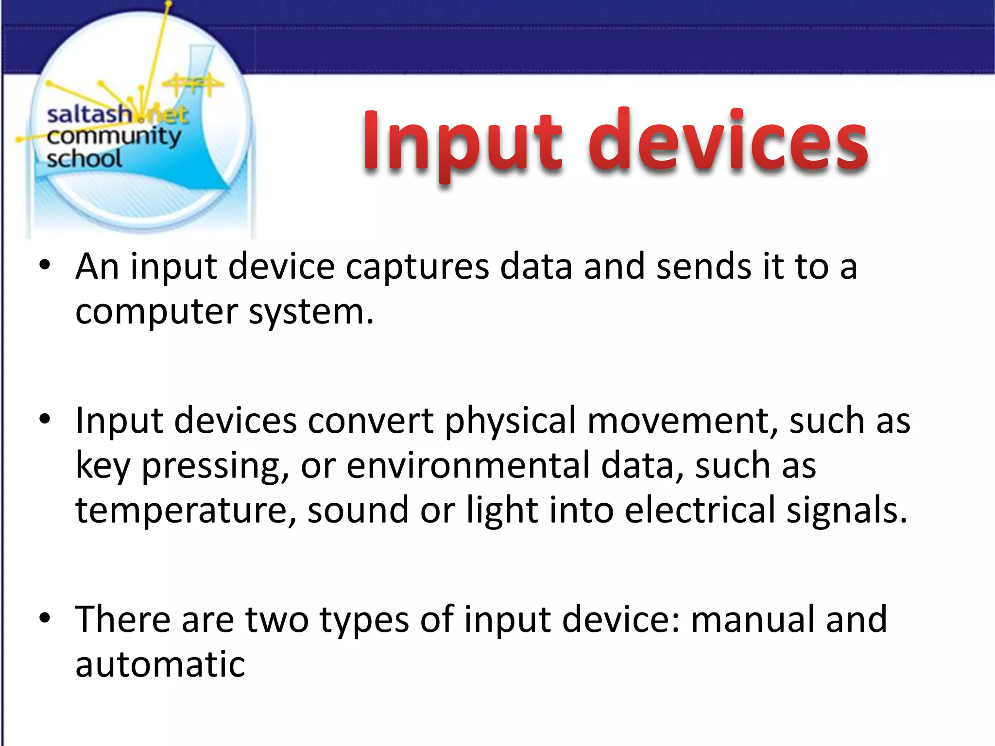 • An input device captures data and sends it to a
computer system.
• Input devices convert physical movement, such as
key pressing, or environmental data, such as
temperature, sound or light into electrical signals.
• There are two types of input device: manual and
automatic
