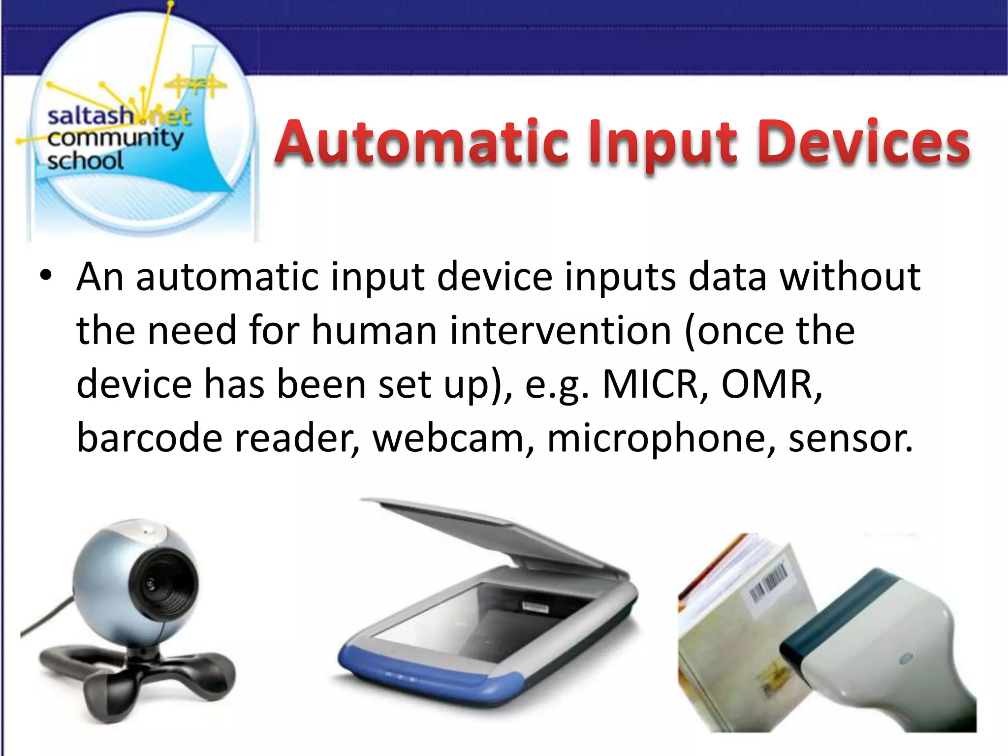 • An automatic input device inputs data without
the need for human intervention (once the
device has been set up), e.g. MICR, OMR,
barcode reader, webcam, microphone, sensor.