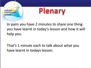 In pairs you have 2 minutes to share one thing
you have learnt in today’s lesson and how it will
help you.
That’s 1 minute each to talk about what you
have learnt in todays lesson.
