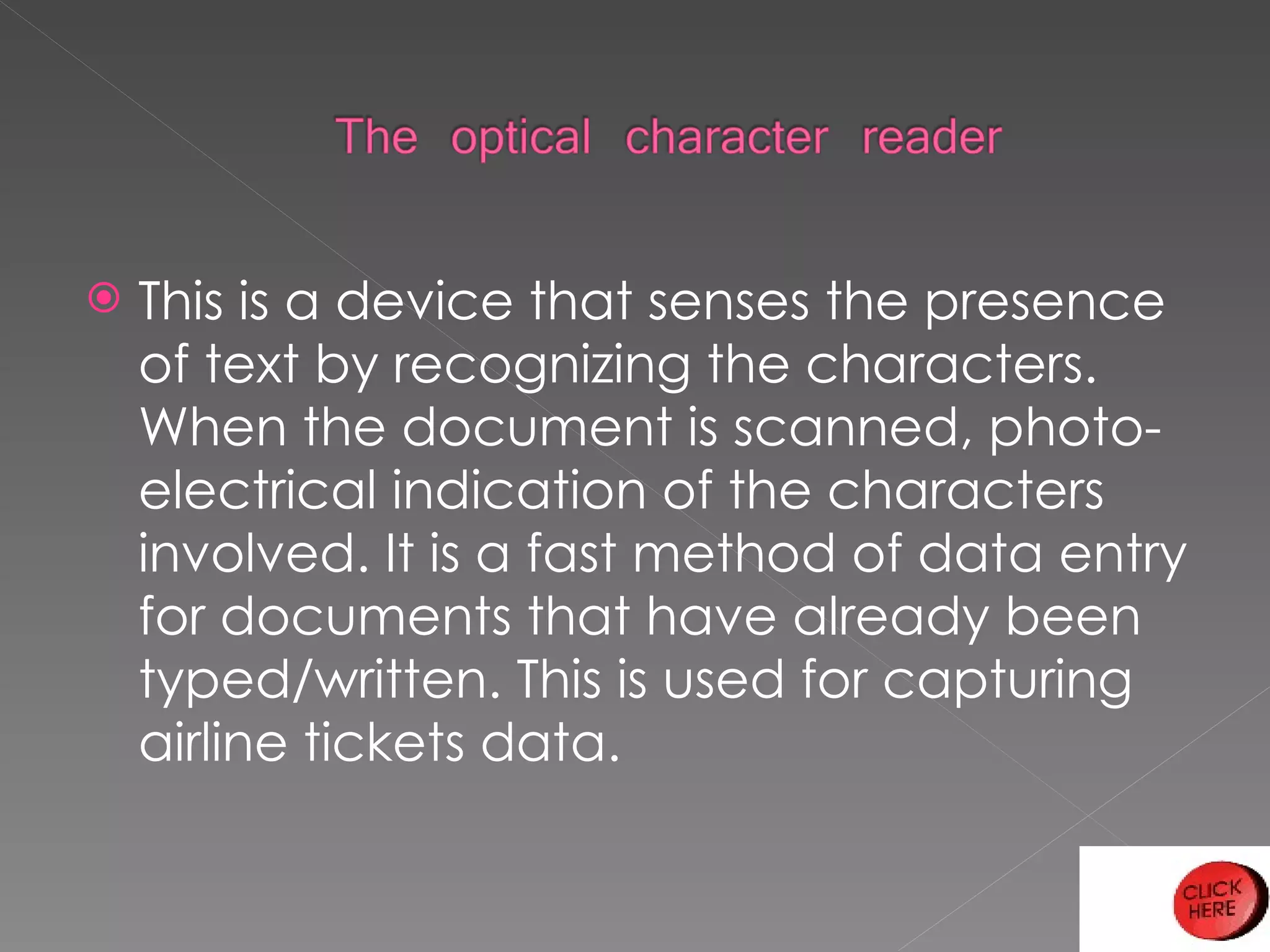 This is a device that senses the presence of text by recognizing the characters. When the document is scanned, photo-electrical indication of the characters involved. It is a fast method of data entry for documents that have already been typed/written. This is used for capturing airline tickets data. 