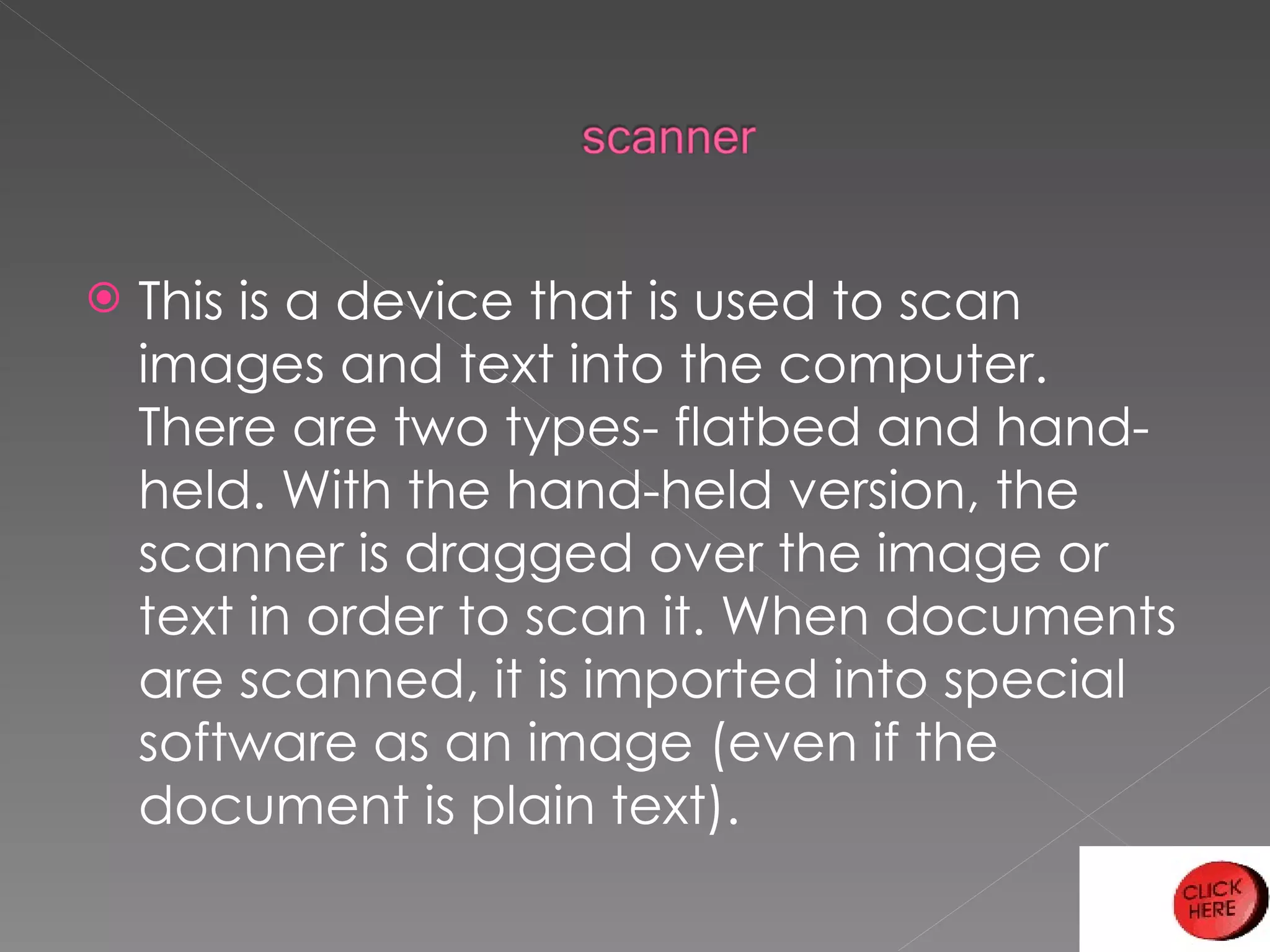 This is a device that is used to scan images and text into the computer. There are two types- flatbed and hand-held. With the hand-held version, the scanner is dragged over the image or text in order to scan it. When documents are scanned, it is imported into special software as an image (even if the document is plain text). 