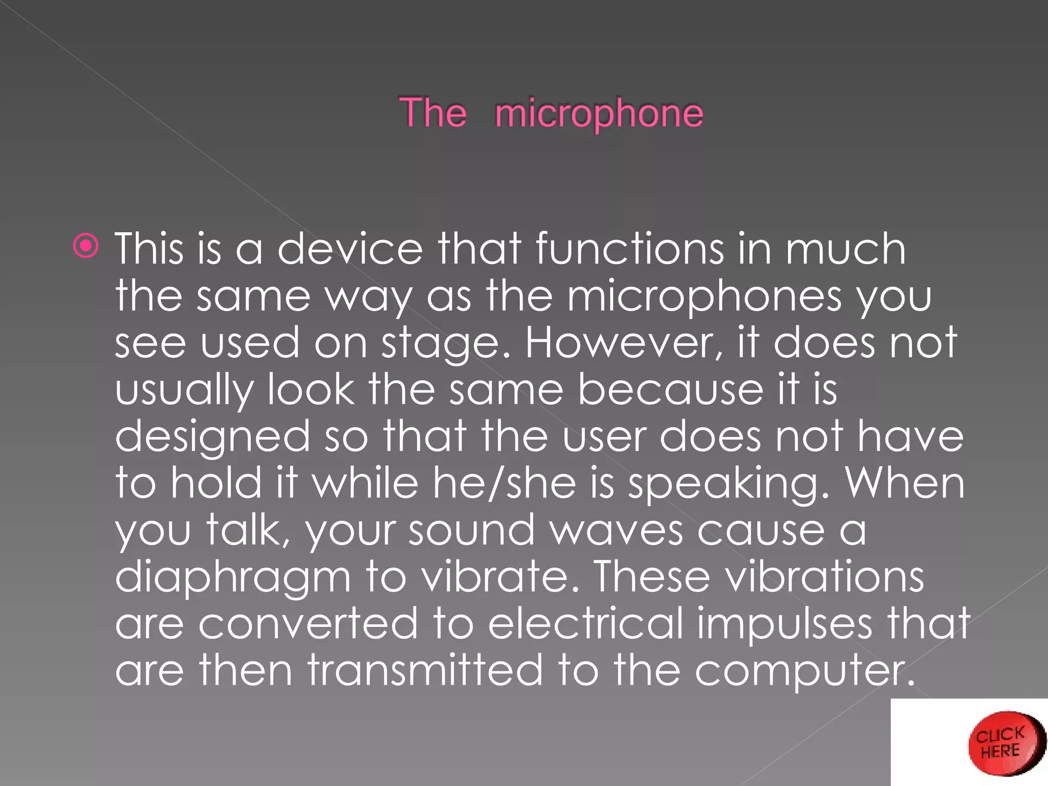 This is a device that functions in much the same way as the microphones you see used on stage. However, it does not usually look the same because it is designed so that the user does not have to hold it while he/she is speaking. When you talk, your sound waves cause a diaphragm to vibrate. These vibrations are converted to electrical impulses that are then transmitted to the computer. 