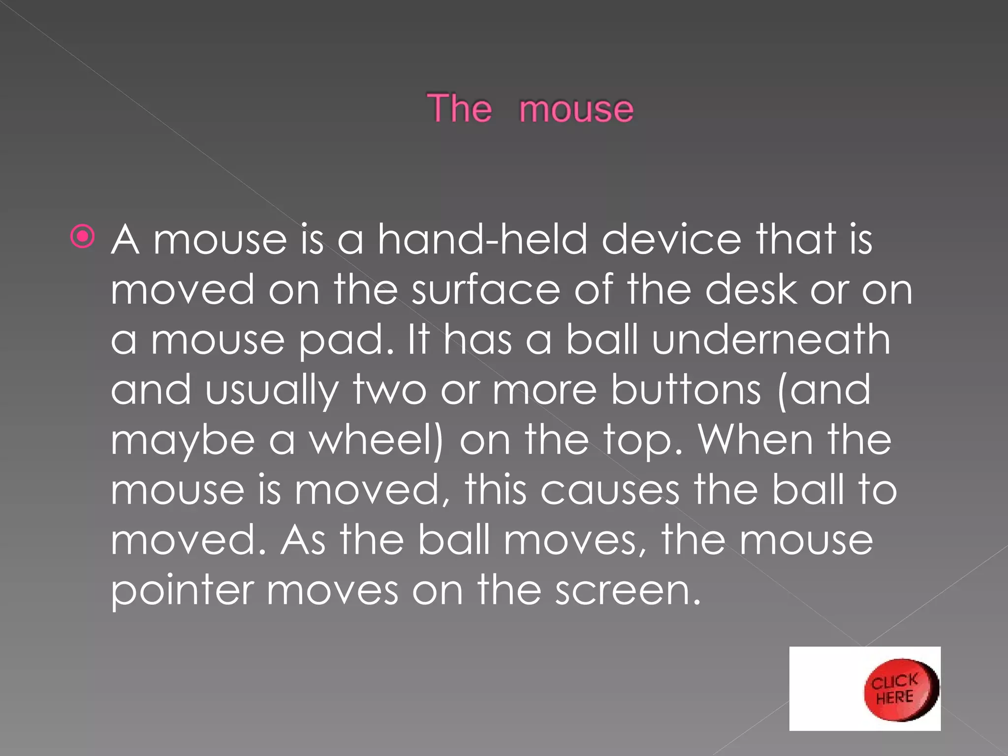 A mouse is a hand-held device that is moved on the surface of the desk or on a mouse pad. It has a ball underneath and usually two or more buttons (and maybe a wheel) on the top. When the mouse is moved, this causes the ball to moved. As the ball moves, the mouse pointer moves on the screen.  