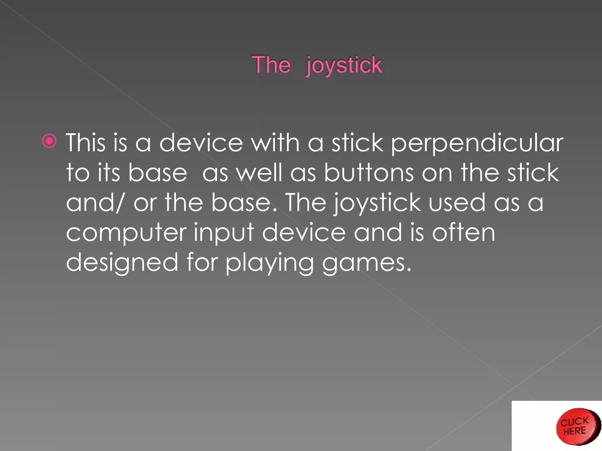 This is a device with a stick perpendicular to its base  as well as buttons on the stick and/ or the base. The joystick used as a computer input device and is often designed for playing games. 