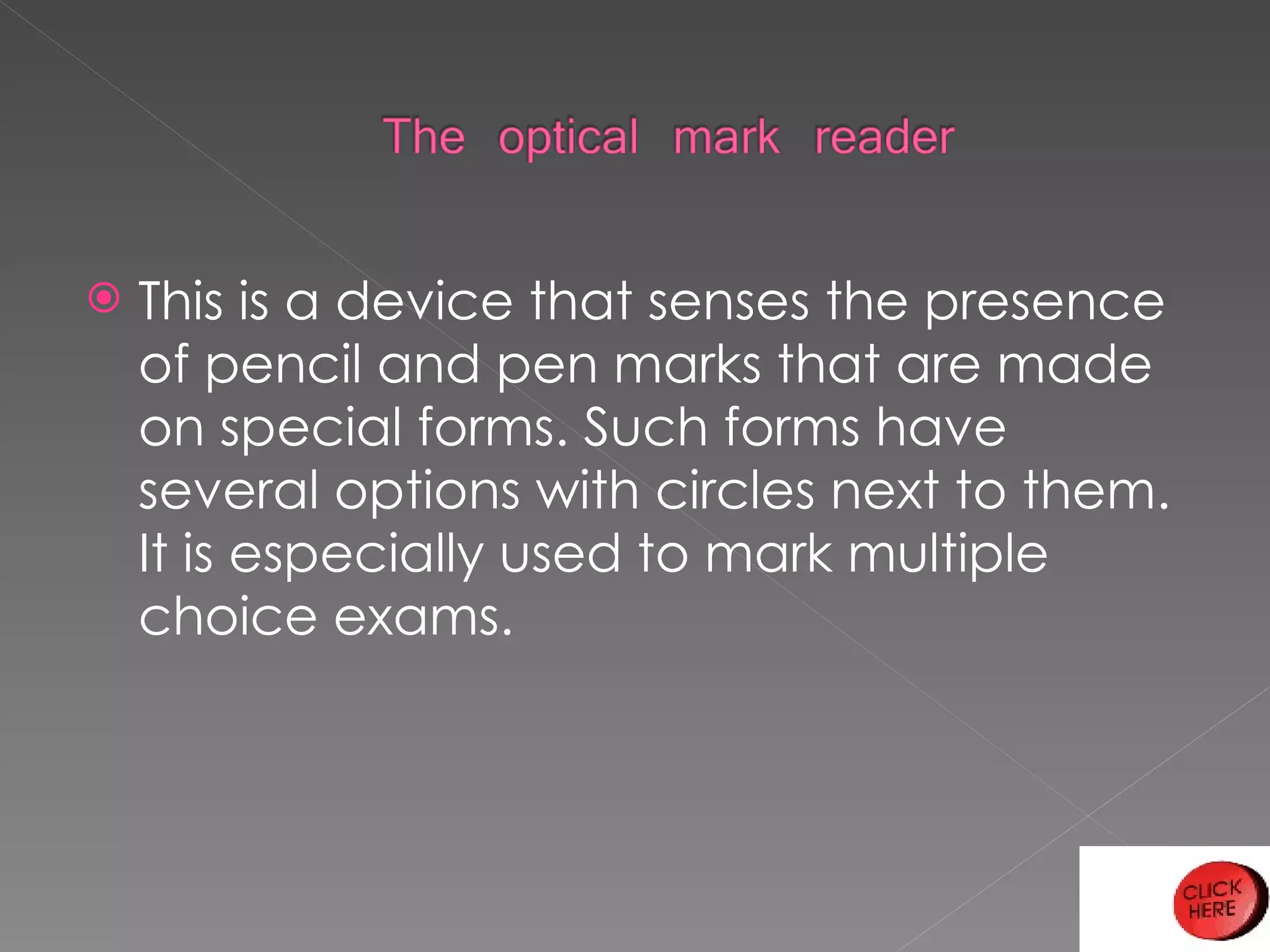 This is a device that senses the presence of pencil and pen marks that are made on special forms. Such forms have several options with circles next to them. It is especially used to mark multiple choice exams. 