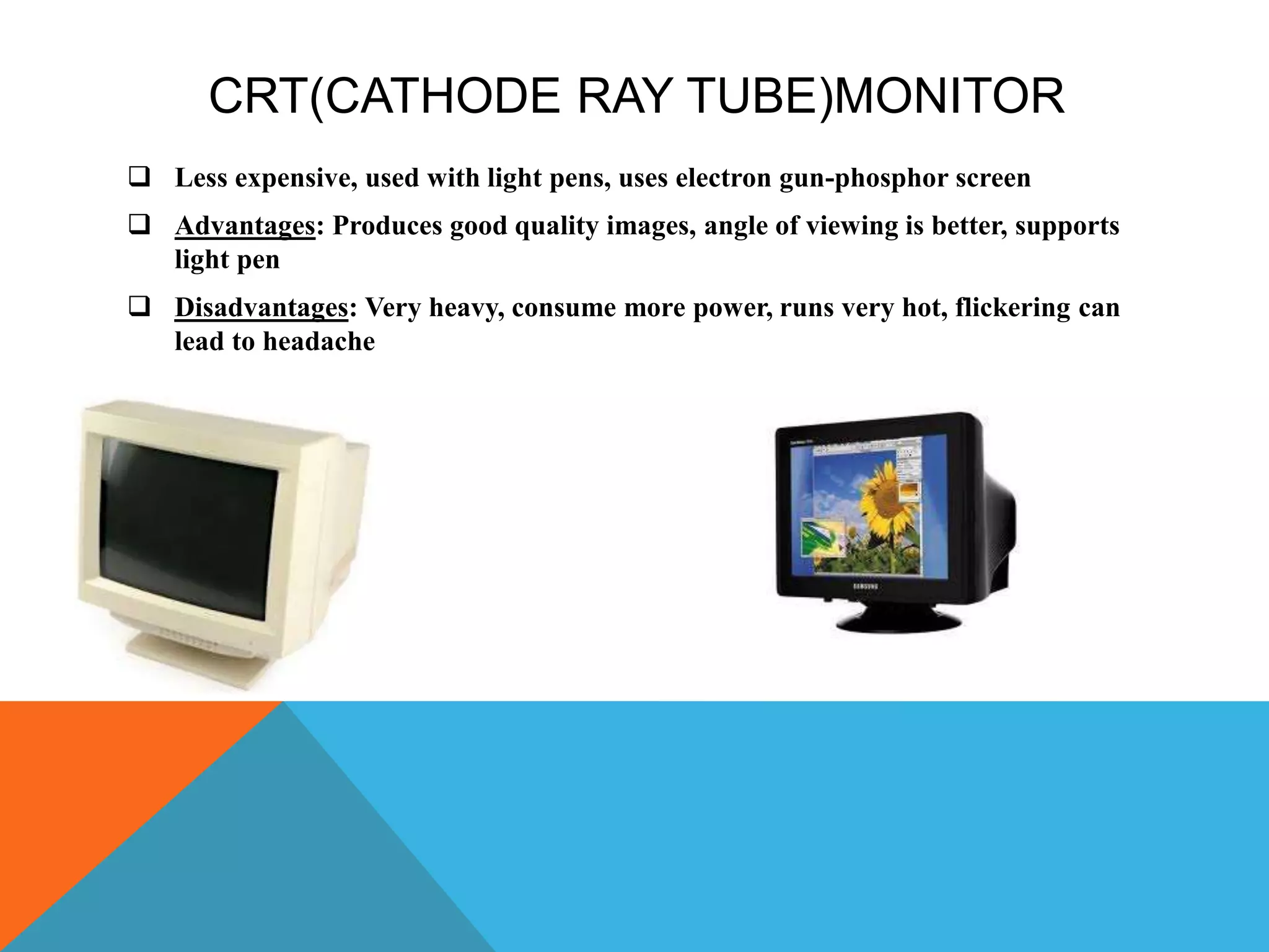 CRT(CATHODE RAY TUBE)MONITOR
 Less expensive, used with light pens, uses electron gun-phosphor screen
 Advantages: Produces good quality images, angle of viewing is better, supports
light pen
 Disadvantages: Very heavy, consume more power, runs very hot, flickering can
lead to headache
 