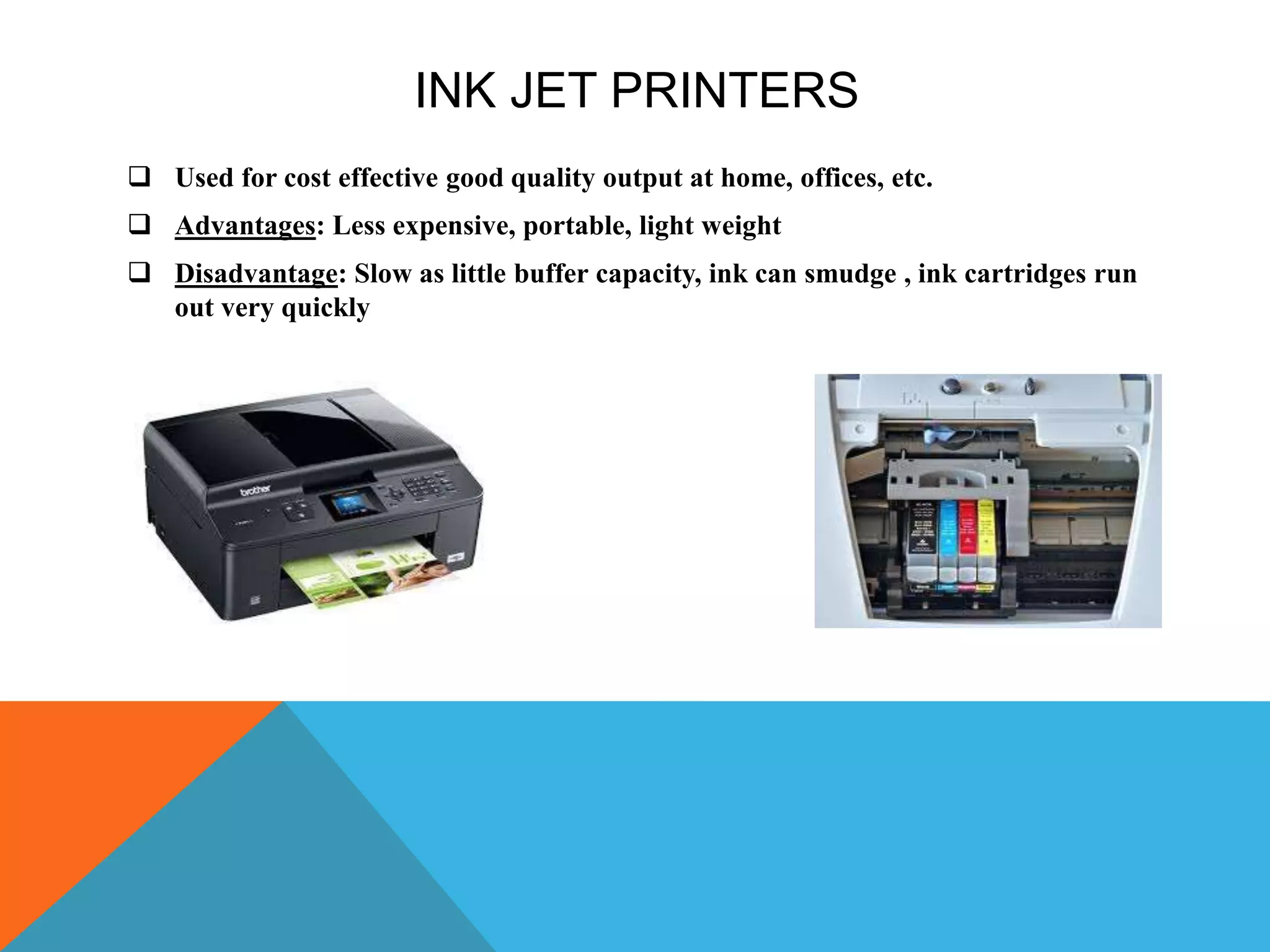 INK JET PRINTERS
 Used for cost effective good quality output at home, offices, etc.
 Advantages: Less expensive, portable, light weight
 Disadvantage: Slow as little buffer capacity, ink can smudge , ink cartridges run
out very quickly
 