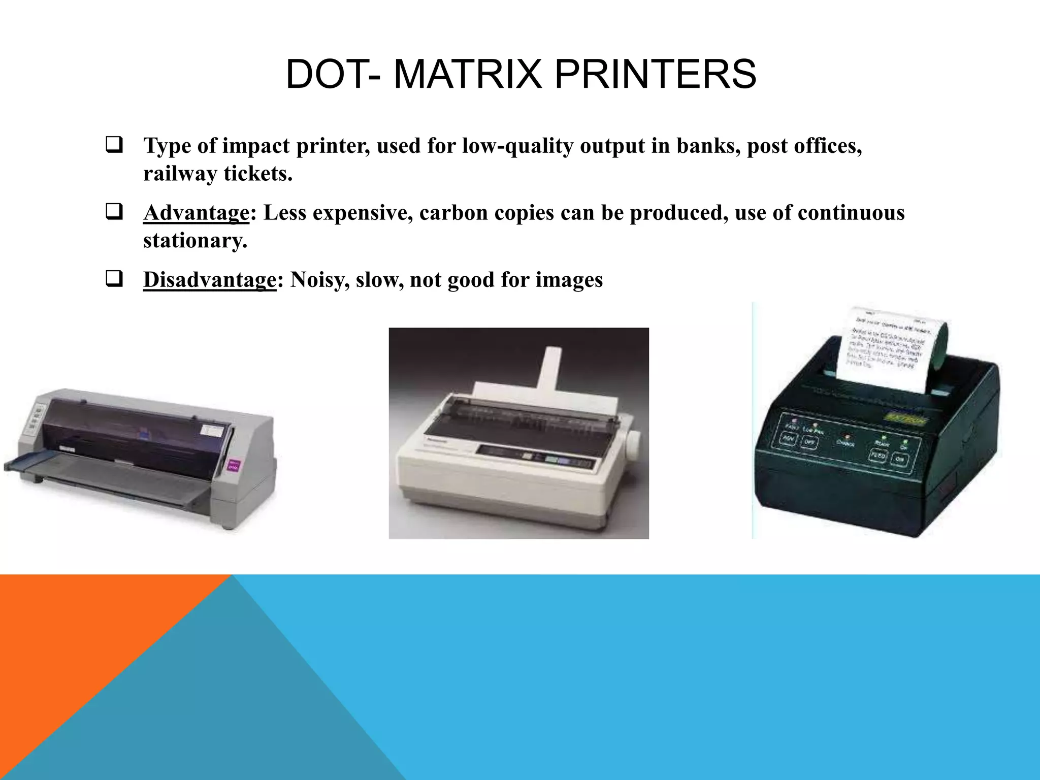 DOT- MATRIX PRINTERS
 Type of impact printer, used for low-quality output in banks, post offices,
railway tickets.
 Advantage: Less expensive, carbon copies can be produced, use of continuous
stationary.
 Disadvantage: Noisy, slow, not good for images
 
